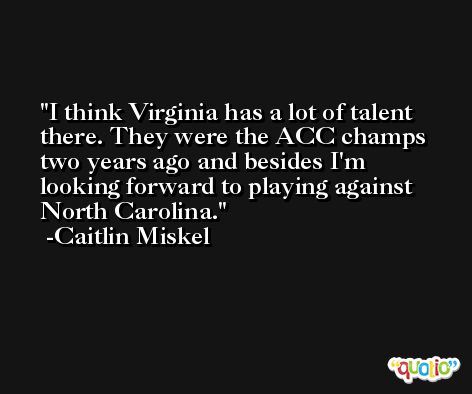 I think Virginia has a lot of talent there. They were the ACC champs two years ago and besides I'm looking forward to playing against North Carolina. -Caitlin Miskel