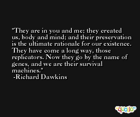 They are in you and me; they created us, body and mind; and their preservation is the ultimate rationale for our existence. They have come a long way, those replicators. Now they go by the name of genes, and we are their survival machines. -Richard Dawkins