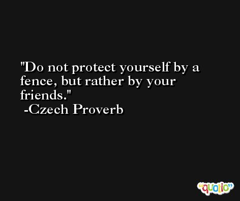 Do not protect yourself by a fence, but rather by your friends. -Czech Proverb