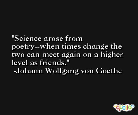 Science arose from poetry--when times change the two can meet again on a higher level as friends. -Johann Wolfgang von Goethe