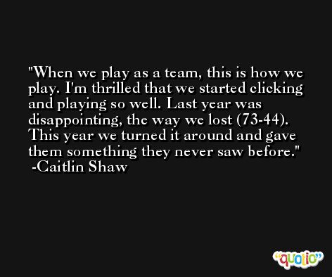 When we play as a team, this is how we play. I'm thrilled that we started clicking and playing so well. Last year was disappointing, the way we lost (73-44). This year we turned it around and gave them something they never saw before. -Caitlin Shaw