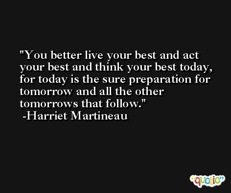 You better live your best and act your best and think your best today, for today is the sure preparation for tomorrow and all the other tomorrows that follow. -Harriet Martineau