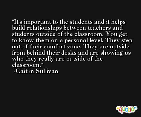 It's important to the students and it helps build relationships between teachers and students outside of the classroom. You get to know them on a personal level. They step out of their comfort zone. They are outside from behind their desks and are showing us who they really are outside of the classroom. -Caitlin Sullivan
