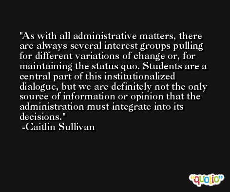As with all administrative matters, there are always several interest groups pulling for different variations of change or, for maintaining the status quo. Students are a central part of this institutionalized dialogue, but we are definitely not the only source of information or opinion that the administration must integrate into its decisions. -Caitlin Sullivan