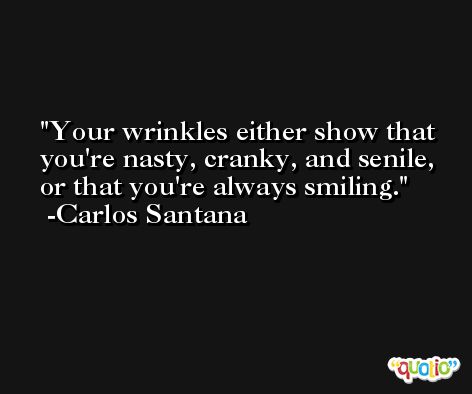 Your wrinkles either show that you're nasty, cranky, and senile, or that you're always smiling. -Carlos Santana
