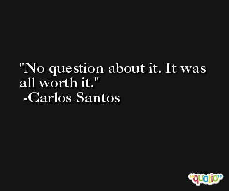 No question about it. It was all worth it. -Carlos Santos
