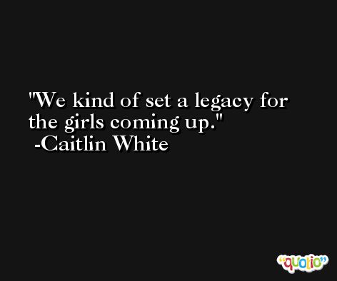 We kind of set a legacy for the girls coming up. -Caitlin White