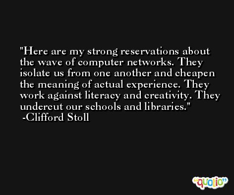 Here are my strong reservations about the wave of computer networks. They isolate us from one another and cheapen the meaning of actual experience. They work against literacy and creativity. They undercut our schools and libraries. -Clifford Stoll