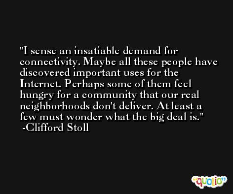 I sense an insatiable demand for connectivity. Maybe all these people have discovered important uses for the Internet. Perhaps some of them feel hungry for a community that our real neighborhoods don't deliver. At least a few must wonder what the big deal is. -Clifford Stoll