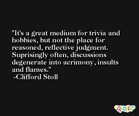 It's a great medium for trivia and hobbies, but not the place for reasoned, reflective judgment. Suprisingly often, discussions degenerate into acrimony, insults and flames. -Clifford Stoll