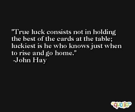 True luck consists not in holding the best of the cards at the table; luckiest is he who knows just when to rise and go home. -John Hay