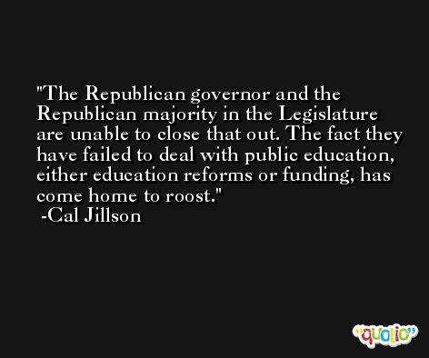 The Republican governor and the Republican majority in the Legislature are unable to close that out. The fact they have failed to deal with public education, either education reforms or funding, has come home to roost. -Cal Jillson