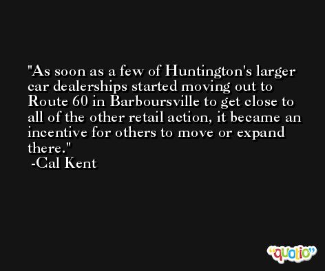 As soon as a few of Huntington's larger car dealerships started moving out to Route 60 in Barboursville to get close to all of the other retail action, it became an incentive for others to move or expand there. -Cal Kent