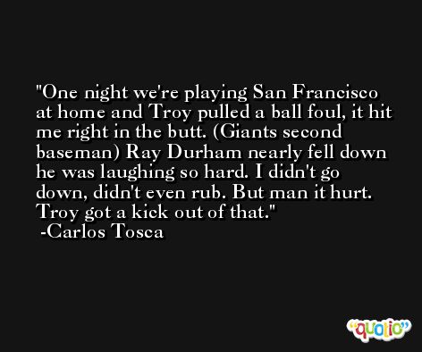 One night we're playing San Francisco at home and Troy pulled a ball foul, it hit me right in the butt. (Giants second baseman) Ray Durham nearly fell down he was laughing so hard. I didn't go down, didn't even rub. But man it hurt. Troy got a kick out of that. -Carlos Tosca