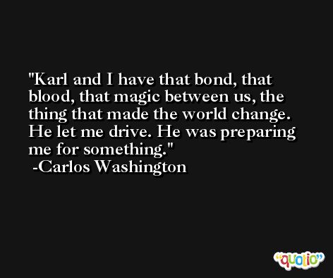 Karl and I have that bond, that blood, that magic between us, the thing that made the world change. He let me drive. He was preparing me for something. -Carlos Washington