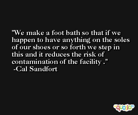 We make a foot bath so that if we happen to have anything on the soles of our shoes or so forth we step in this and it reduces the risk of contamination of the facility . -Cal Sandfort