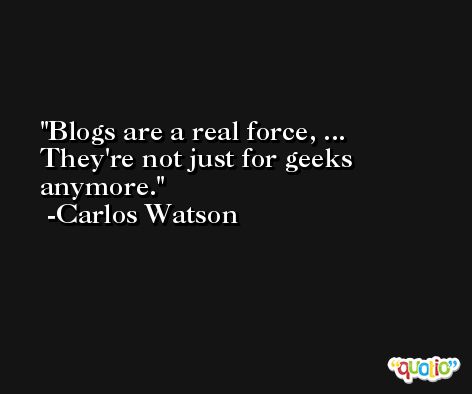 Blogs are a real force, ... They're not just for geeks anymore. -Carlos Watson