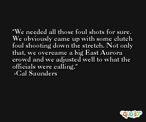 We needed all those foul shots for sure. We obviously came up with some clutch foul shooting down the stretch. Not only that, we overcame a big East Aurora crowd and we adjusted well to what the officials were calling. -Cal Saunders