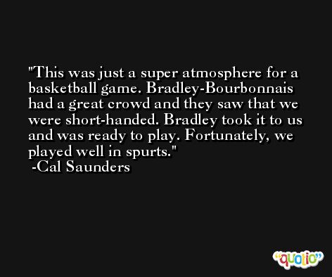 This was just a super atmosphere for a basketball game. Bradley-Bourbonnais had a great crowd and they saw that we were short-handed. Bradley took it to us and was ready to play. Fortunately, we played well in spurts. -Cal Saunders
