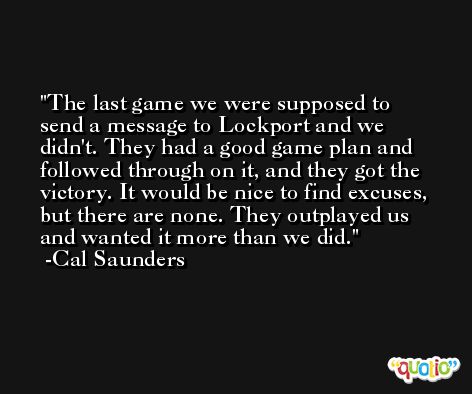 The last game we were supposed to send a message to Lockport and we didn't. They had a good game plan and followed through on it, and they got the victory. It would be nice to find excuses, but there are none. They outplayed us and wanted it more than we did. -Cal Saunders