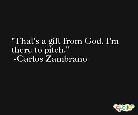 That's a gift from God. I'm there to pitch. -Carlos Zambrano