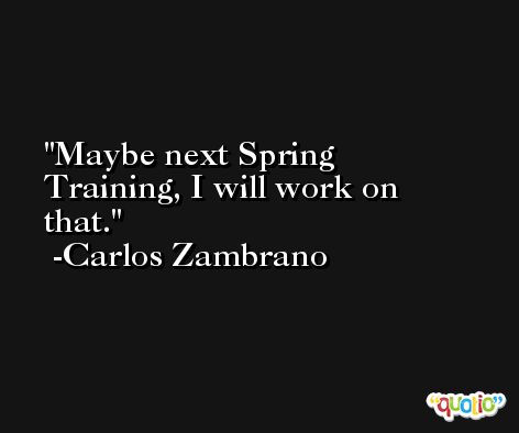 Maybe next Spring Training, I will work on that. -Carlos Zambrano