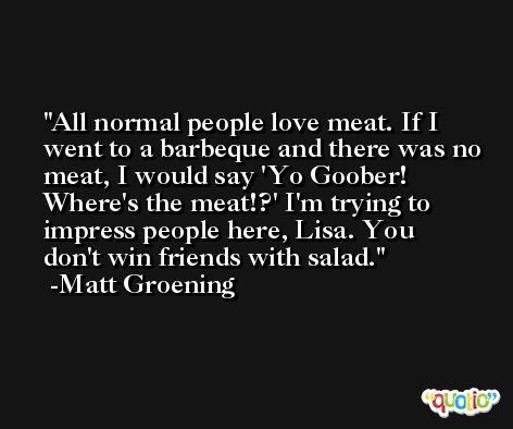 All normal people love meat. If I went to a barbeque and there was no meat, I would say 'Yo Goober! Where's the meat!?' I'm trying to impress people here, Lisa. You don't win friends with salad. -Matt Groening
