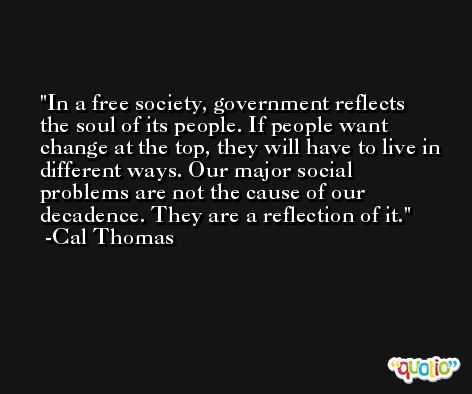In a free society, government reflects the soul of its people. If people want change at the top, they will have to live in different ways. Our major social problems are not the cause of our decadence. They are a reflection of it. -Cal Thomas