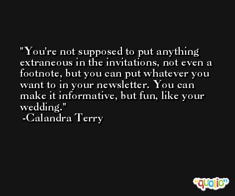 You're not supposed to put anything extraneous in the invitations, not even a footnote, but you can put whatever you want to in your newsletter. You can make it informative, but fun, like your wedding. -Calandra Terry