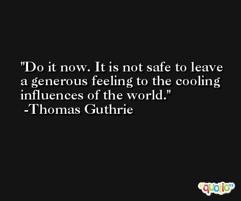 Do it now. It is not safe to leave a generous feeling to the cooling influences of the world. -Thomas Guthrie
