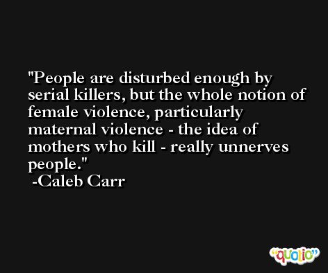 People are disturbed enough by serial killers, but the whole notion of female violence, particularly maternal violence - the idea of mothers who kill - really unnerves people. -Caleb Carr