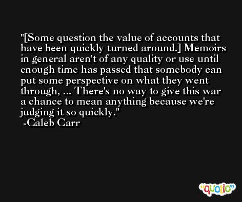 [Some question the value of accounts that have been quickly turned around.] Memoirs in general aren't of any quality or use until enough time has passed that somebody can put some perspective on what they went through, ... There's no way to give this war a chance to mean anything because we're judging it so quickly. -Caleb Carr