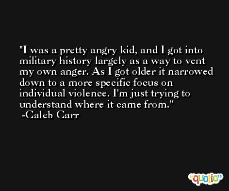 I was a pretty angry kid, and I got into military history largely as a way to vent my own anger. As I got older it narrowed down to a more specific focus on individual violence. I'm just trying to understand where it came from. -Caleb Carr