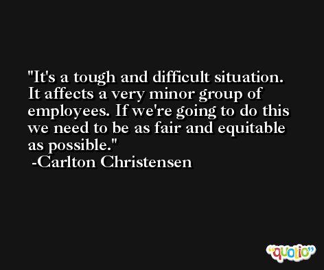 It's a tough and difficult situation. It affects a very minor group of employees. If we're going to do this we need to be as fair and equitable as possible. -Carlton Christensen