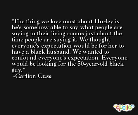 The thing we love most about Hurley is he's somehow able to say what people are saying in their living rooms just about the time people are saying it. We thought everyone's expectation would be for her to have a black husband. We wanted to confound everyone's expectation. Everyone would be looking for the 50-year-old black guy. -Carlton Cuse