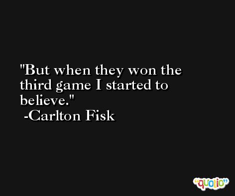 But when they won the third game I started to believe. -Carlton Fisk