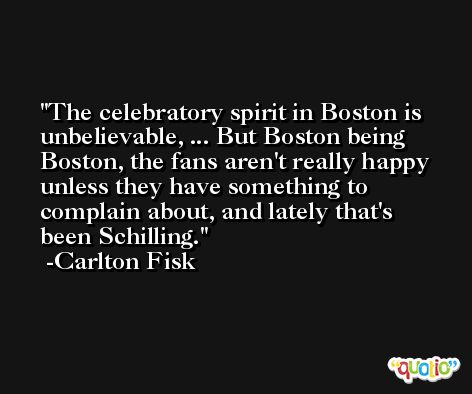 The celebratory spirit in Boston is unbelievable, ... But Boston being Boston, the fans aren't really happy unless they have something to complain about, and lately that's been Schilling. -Carlton Fisk