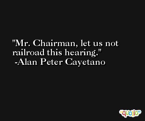 Mr. Chairman, let us not railroad this hearing. -Alan Peter Cayetano