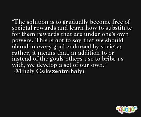 The solution is to gradually become free of societal rewards and learn how to substitute for them rewards that are under one's own powers. This is not to say that we should abandon every goal endorsed by society; rather, it means that, in addition to or instead of the goals others use to bribe us with, we develop a set of our own. -Mihaly Csikszentmihalyi