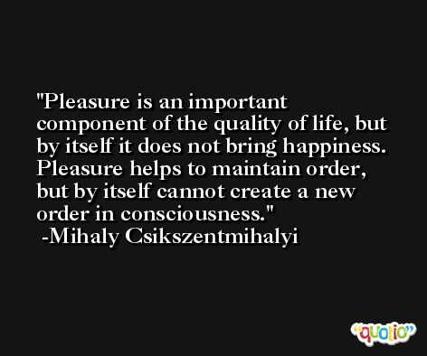 Pleasure is an important component of the quality of life, but by itself it does not bring happiness. Pleasure helps to maintain order, but by itself cannot create a new order in consciousness. -Mihaly Csikszentmihalyi