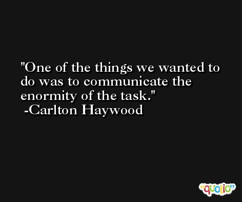 One of the things we wanted to do was to communicate the enormity of the task. -Carlton Haywood