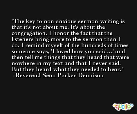 The key to non-anxious sermon-writing is that it's not about me. It's about the congregation. I honor the fact that the listeners bring more to the sermon than I do. I remind myself of the hundreds of times someone says, 'I loved how you said…' and then tell me things that they heard that were nowhere in my text and that I never said. But they heard what they needed to hear. -Reverend Sean Parker Dennison