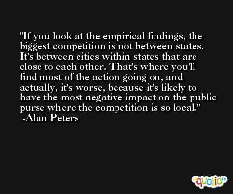 If you look at the empirical findings, the biggest competition is not between states. It's between cities within states that are close to each other. That's where you'll find most of the action going on, and actually, it's worse, because it's likely to have the most negative impact on the public purse where the competition is so local. -Alan Peters