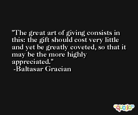 The great art of giving consists in this: the gift should cost very little and yet be greatly coveted, so that it may be the more highly appreciated. -Baltasar Gracian
