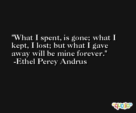 What I spent, is gone; what I kept, I lost; but what I gave away will be mine forever. -Ethel Percy Andrus