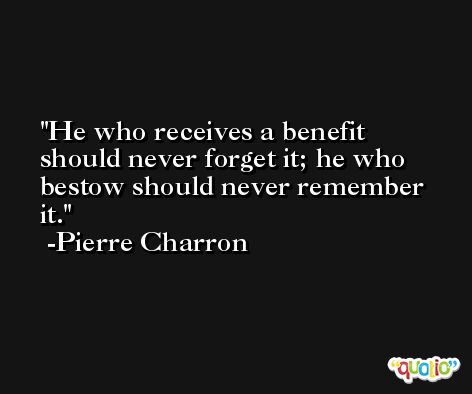He who receives a benefit should never forget it; he who bestow should never remember it. -Pierre Charron