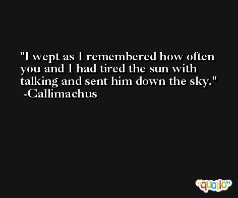 I wept as I remembered how often you and I had tired the sun with talking and sent him down the sky. -Callimachus