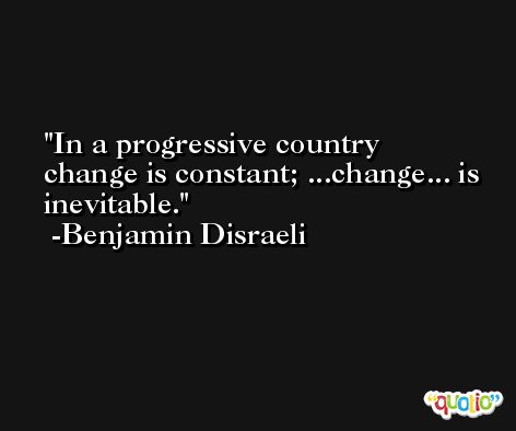 In a progressive country change is constant; ...change... is inevitable. -Benjamin Disraeli