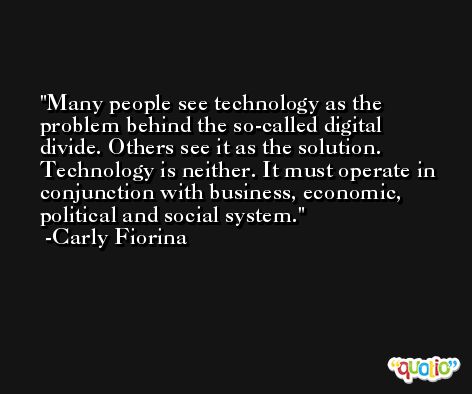 Many people see technology as the problem behind the so-called digital divide. Others see it as the solution. Technology is neither. It must operate in conjunction with business, economic, political and social system. -Carly Fiorina