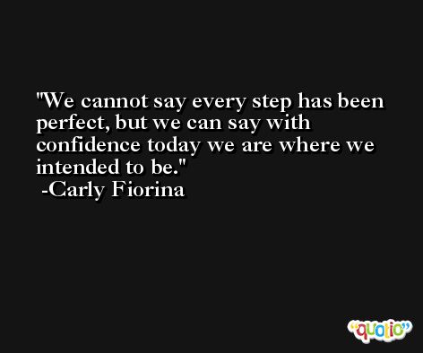 We cannot say every step has been perfect, but we can say with confidence today we are where we intended to be. -Carly Fiorina